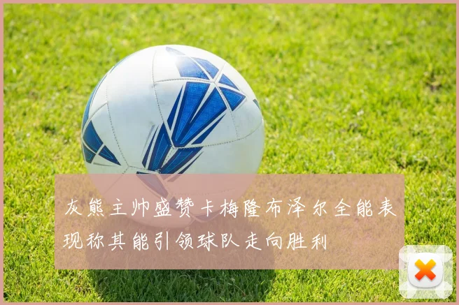 灰熊主帅盛赞卡梅隆布泽尔全能表现称其能引领球队走向胜利