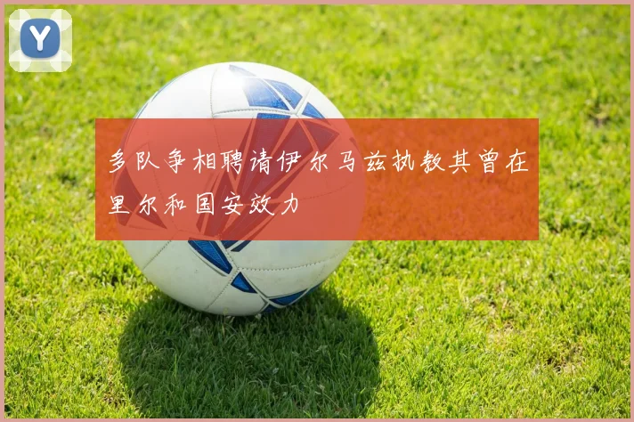 多队争相聘请伊尔马兹执教其曾在里尔和国安效力