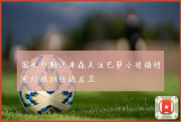 国米与勒沃库森关注巴萨小将福特可外租担任边后卫