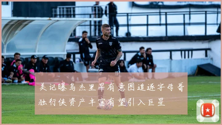 美记曝乌杰里早有意图追逐字母哥独行侠资产丰富有望引入巨星