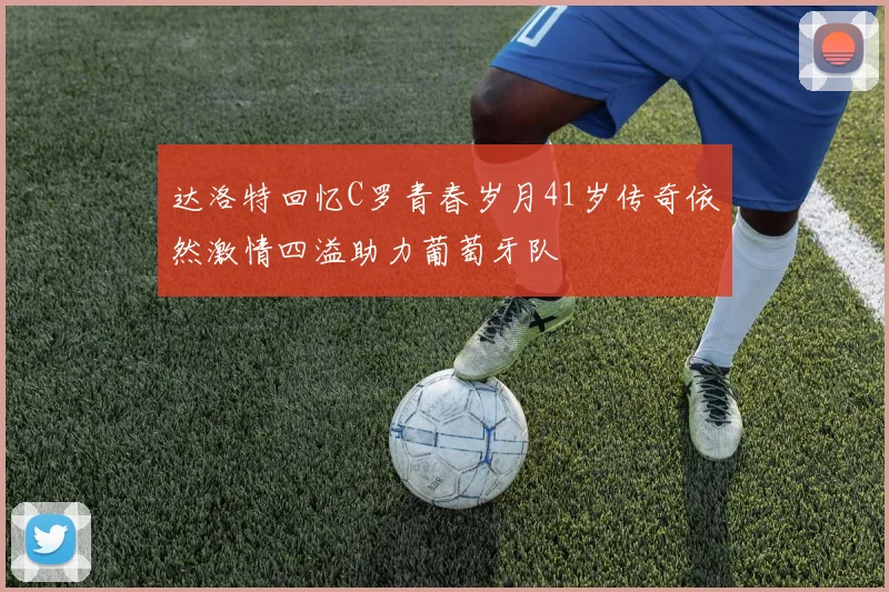 达洛特回忆C罗青春岁月41岁传奇依然激情四溢助力葡萄牙队