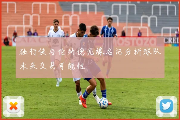 独行侠与伦纳德无缘名记分析球队未来交易可能性
