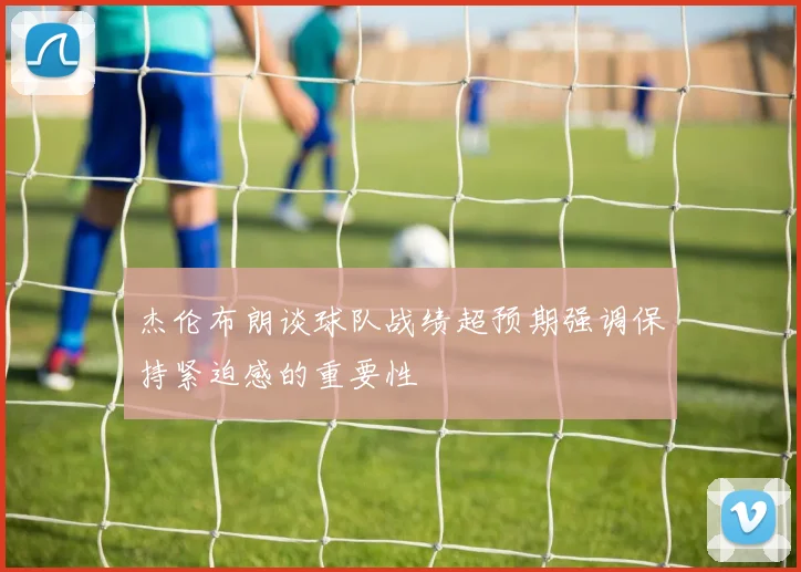 杰伦布朗谈球队战绩超预期强调保持紧迫感的重要性
