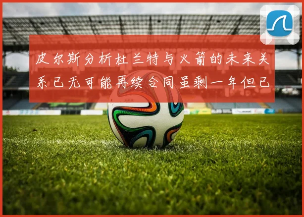 皮尔斯分析杜兰特与火箭的未来关系已无可能再续合同虽剩一年但已破裂