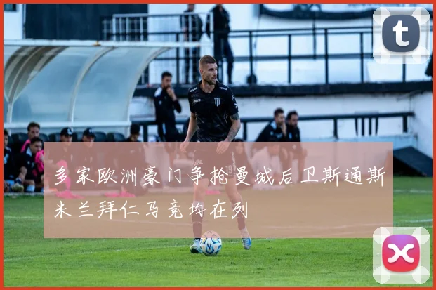 多家欧洲豪门争抢曼城后卫斯通斯米兰拜仁马竞均在列