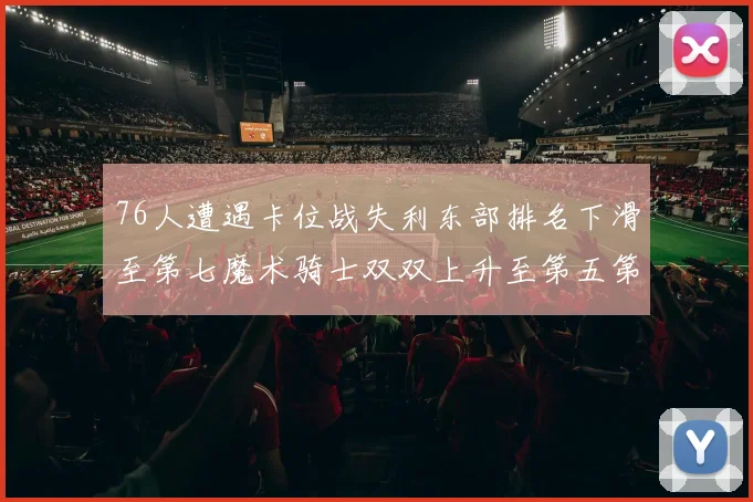 76人遭遇卡位战失利东部排名下滑至第七魔术骑士双双上升至第五第六位