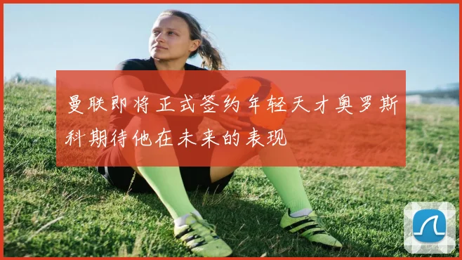 曼联即将正式签约年轻天才奥罗斯科期待他在未来的表现