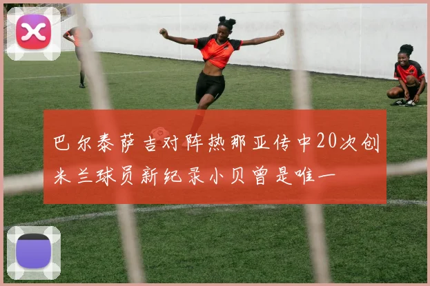巴尔泰萨吉对阵热那亚传中20次创米兰球员新纪录小贝曾是唯一