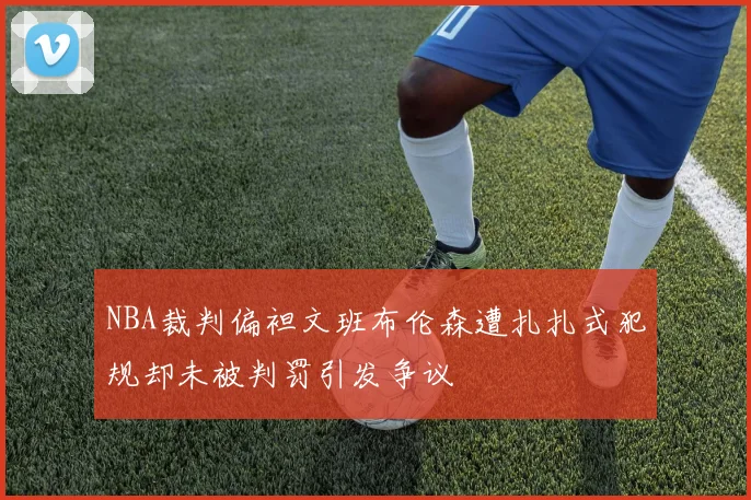 NBA裁判偏袒文班布伦森遭扎扎式犯规却未被判罚引发争议
