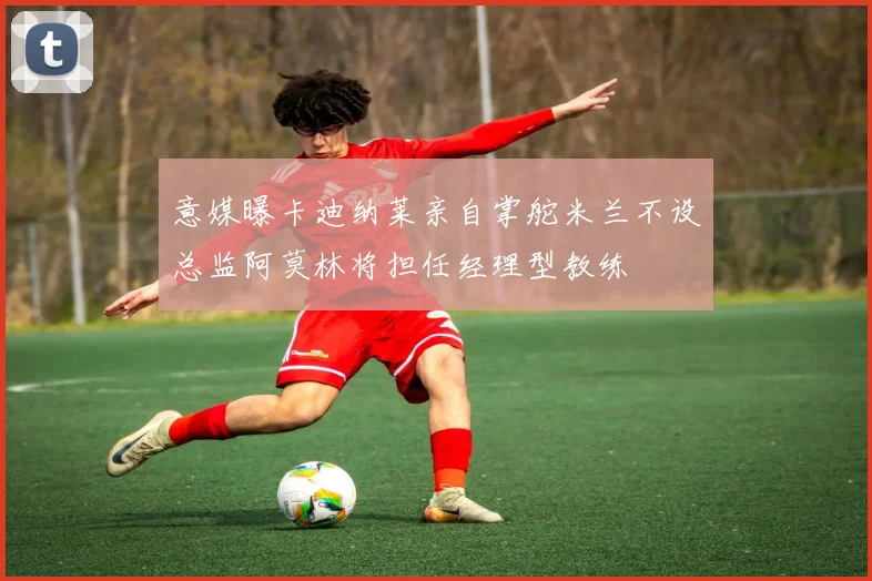 意媒曝卡迪纳莱亲自掌舵米兰不设总监阿莫林将担任经理型教练