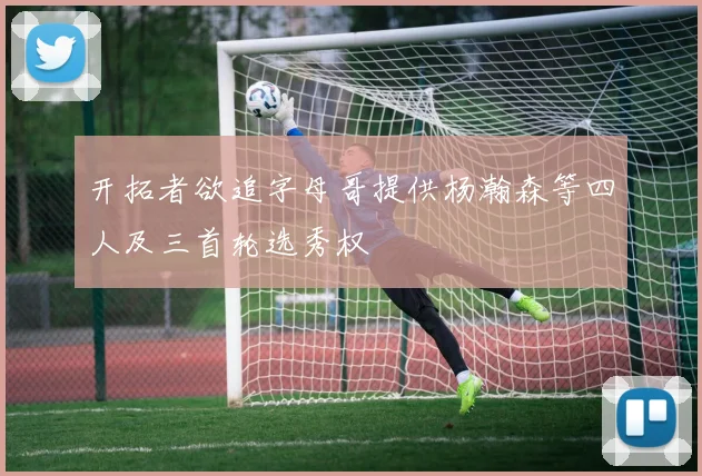开拓者欲追字母哥提供杨瀚森等四人及三首轮选秀权
