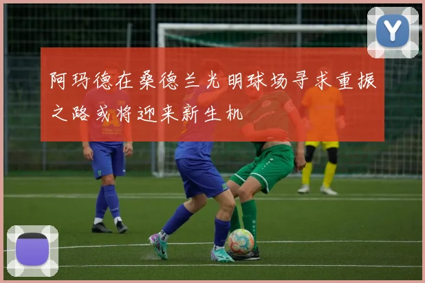 阿玛德在桑德兰光明球场寻求重振之路或将迎来新生机