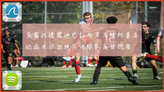 莫雷托透露迪巴拉与罗马续约基本达成共识拒绝其他球队高价挖角