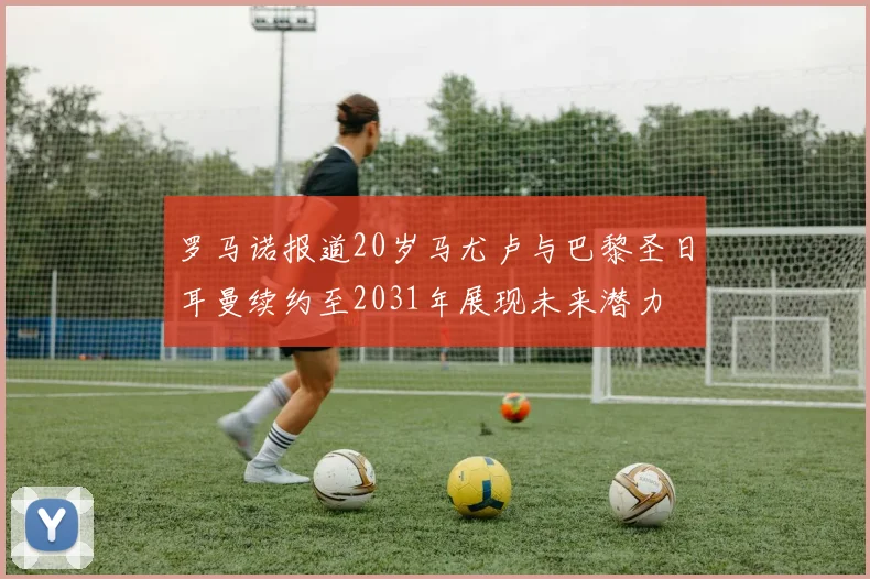 罗马诺报道20岁马尤卢与巴黎圣日耳曼续约至2031年展现未来潜力