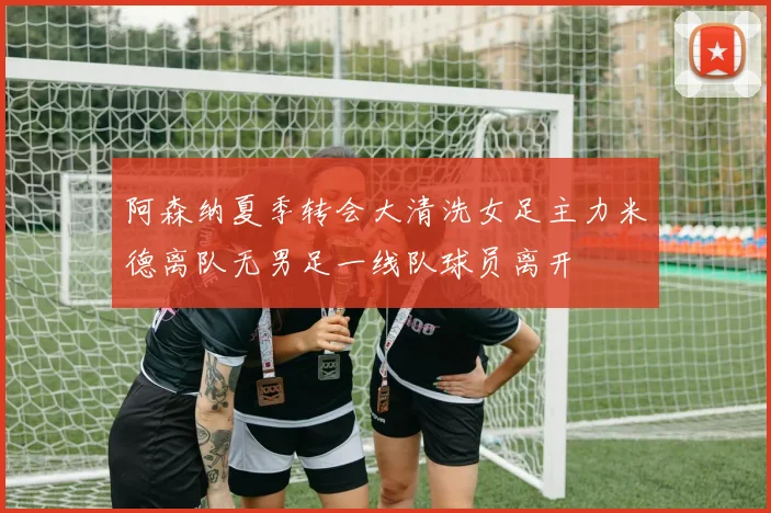阿森纳夏季转会大清洗女足主力米德离队无男足一线队球员离开